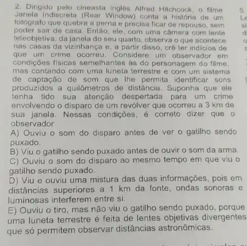 2. Dirigido pelo cineasta Alfred Hitchcock, o filme
Janela Indiscreta (Rear Window) conta a história de um
fotógrafo que quebra a perna e precisa ficar de repouso, sem
poder sair de casa. Então ele, com uma câmera com lente
teleobjetiva, da janela do seu quarto , observa o que acontece
nas casas da vizinhanca e, a partir disso, crê ter indicios de
que um crime ocorreu . Considere um observador em
condições fisicas semelhantes às do personagem do filme.
mas contandc com uma luneta terrestre e com um sistema
de captação de som que The permita identificar sons
produzidos a quilômetros de distância . Suponha que ele
tenha tido sua atencão despertada para um crime
envolvendo o disparo de um revólver que ocorreu a 3 km de
sua janela . Nessas condições,correto dizer que o
observador
A) Ouviu 0 som do disparo antes de ver o gatilho sendo
puxado.
B) Viu o gatilho sendo puxado antes de ouvir o som da arma.
C) Ouviu o som do disparo ao mesmo tempo em que viu o
gatilho sendo puxado.
D) Viu e ouviu uma mistura das duas informações ,pois em
distâncias superiores a 1 km da fonte . ondas sonoras e
luminosas interferem entre si.
E) Ouviu o tiro, mas não viu o gatilho sendo puxado , porque
uma luneta terrestre é feita de divergentes