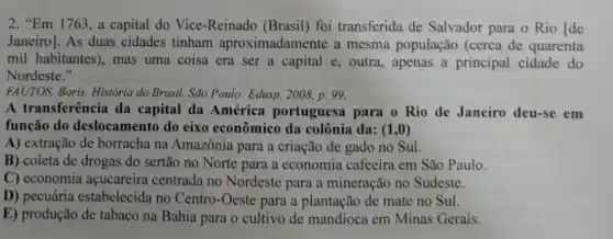 2. "Em 1763, a capital do Vice-Reinado (Brasil) foi transferida de Salvador para o Rio Ide
Janeiro]. As duas cidades tinham aproximadamente a mesma população (cerca de quarenta
mil habitantes), mas uma coisa era ser a capital e, outra, apenas a principal cidade do
Nordeste."
FAUTOS, Boris. Historia do Brasil. São Paulo: Edusp 2008, p. 99.
A transferência da capital da América portuguesa para o Rio de Janeiro deu-se em
função do deslocamento do eixo econômico da colônia da: (1,0)
A) extração de borracha na Amazônia para a criação de gado no Sul.
B) coleta de drogas do sertão no Norte para a economia cafeeira em São Paulo.
C) economia acucareira centrada no Nordeste para a mineração no Sudeste.
D) pecuária estabelecida no Centro-Oeste para a plantação de mate no Sul.
E) produção de tabaco na Bahia para o cultivo de mandioca em Minas Gerais.