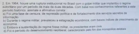 2. Em 1964, houve uma ruptura institucional no Brasil com o golpe militar que implantou o regime
autoritário por um periodo de mais de duas décadas. Com base nos conhecimentos referentes a este
periodo histórico , assinale a afirmativa correta:
a) Foi uma fase de censura, de repressão politica e de fortalecimento dos serviços secretos de
informação.
b) Durante o regime militar, prevaleceu a estagnação econômica com baixos indices de crescimento da
economia.
c) Embora a sustentação do regime fosse militar, os eram civis.
d) Foi o período do desenvolvimento neoliberal caracterizado pelo fim dos monopolios estatais