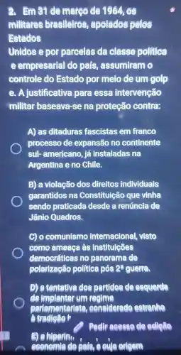 2. Em 39 de margo de 9964,69
millitares brasileiros , apotados pelos
Estados
Unidos e por parcelas da classe politica
e empresarial do pafs , assumiram o
controle do Estado por meio de um golp
justificativa para essa intervenção
militar baseava-se na proteção contra:
A) as ditaduras fascistas em franco
processo de expansão no continente
sul- americano , já instaladas ne
Argentina e no Chile.
B) a violação dos direitos individuais
garantidos na Constituição que vinha
sendo praticada desde a renúncia de
Jânio Quadros.
9) o comunismo internacional visto
como ameaça às Institulções
democráticas no panorama de
polarização politica pós 2^a guerra.
D) a tentative dos partides de esquerda
de implantar HM regime
penc considerade estrenhe
esenomla de pale, e cula engem