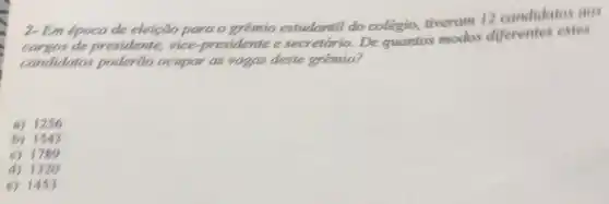 2- Em epoca de eleição para o gremio estudantil do colégio, tiveram 12 candidatos ass
de presidente, vice presidente e secretario. De quantos modos diferentes estes
candidatos poderão ocupar as vagas deste grêmio?
a) 1256
b) 1543
c) 1789
d) 1320
c) 1453