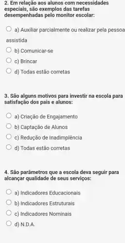 2. Em relação aos alunos ; com necessidades
especiais,são exemplos das tarefas
desempenhadas pelo monitor escolar:
a) Auxiliar parcialmente ou realizar pela pessoa
assistida
b)Comunicar-se
c) Brincar
d) Todas ; estão corretas
3. São alguns motivos para investir na escola para
satisfação dos pais e alunos:
a) Criação de Engajamento
b) Captação de Alunos
c) Redução de Inadimplência
d) Todas ; estão corretas
4. São parâmetros que a escola deva seguir 'para
alcançar qualidade de seus serviços:
a) Indicadores Educacionais
b) Indicadores Estruturais
c) Indicadores Nominais
d) N.D.A.