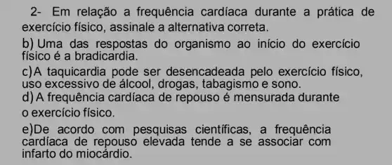 2- Em relação a frequência cardíaca durante a prática de
exercício físico , assinale a alternativa correta.
b)Uma das respostas do organismo ao inicio do exercicio
físico é a bradicardia.
c)A taquicardia pode ser desencadeada pelo exercício físico,
uso excessivo de álcool, drogas , tabagismo e sono.
d) A frequência cardíaca de repouso é mensurada durante
exercício físico.
e)De acordo com pesquisas científicas, a frequência
cardíaca de repouso tende a se associar com
infarto do miocảrdio.