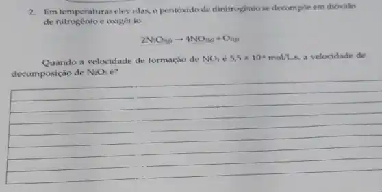 2. Em temperaturas elev idas,o pentoxido de dinitrogêniose decompoe em dioxido
de nitrogênio c oxigêr io:
2N_(2)O_(5(g))arrow 4NO_(2(g))+O_(2(g))
Quando a velocidade de formação de NO_(2)e5,5times 10^4mol/L.s a velocidade de
decomposição de N_(2)O_(5) e?