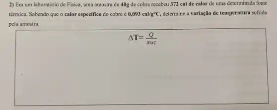 2) Em um laboratóric de Física, uma amostra de 40g de cobre recebcu 372 cal de calor de uma determinada fonte
térmica. Sabendo que o calor especifico do cobre c 0,093cal/g^circ C, determine a variação de temperatura sofrida
pela amostra.
Delta T=(Q)/(mxc)