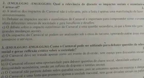 2 . (EM13LGG302 -EM13LGG303 Qual a relevância de discutir os impactos sociais e econômico
Carnaval?
a) A análise dos impactos do Carnaval não é relevante, pois a festa é apenas uma manifestação de lazer
entretenimento.
b) Debater os impactos sociais e econômicos do Camaval é importante para compreender como o event
afeta diferentes setores da sociedade e gera beneficios e desafios.
c) 0 debate sobre o impacto econômico do Carnaval é uma questão secundária, já que a festa não gera
grandes mudancas sociais.
d) Os impactos do Carnaval só podem ser analisados sob a ótica do turismo , ignorando outras areas con
comércio e servicos.
3 (EM13LGG302 -EM13LGG303)Como o Carnaval pode ser utilizado para debater questões de relev
social e gerar reflexão crítica sobre a sociedade?
a) O Carnaval deve ser tratado apenas como um evento de diversão, sem espaço para discussões sociais
politicas.
b) O Carnaval oferece uma oportunidade para debater questões de classe social, identidade cultural e
desigualdade econômica , sendo um reflexo de disputas e tensões sociais.
c) 0 não permite debate sobre questōes sociais pois se concentra apenas em músicas e dança
d) O Carnaval é uma festa que promove apenas a unidade nacional, sem gerar divisões sociais ou politi