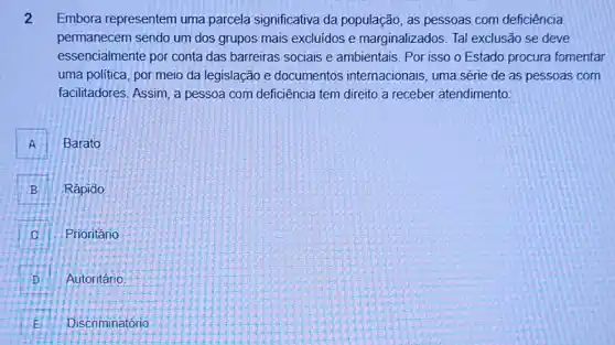 2 Embora representem uma parcela significativa da população, as pessoas com deficiência
permanecem sendo um dos grupos mais excluidos e marginalizados. Tal exclusão se deve
essencialmente por conta das barreiras sociais e ambientais. Por isso o Estado procura fomentar
uma politica, por meio da legislação e documentos internacionais, uma série de as pessoas com
facilitadores. Assim, a pessoa com deficiência tem direito a receber atendimento:
A A
Barato
B . Rápido
Prioritário C
D Autoritário
E Discriminatório