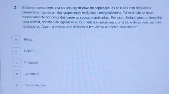 2 Embora representem uma parcela significativa da população, as pessoas com deficiência
permanecem sendo um dos grupos mais excluidos e marginalizados. Tal exclusão se deve
essencialmente por conta das barreiras sociais e ambientais. Por isso o Estado procura fomentar
uma politica, por meio da legislação e documentos internacionais, uma série de as pessoas com
facilitadores. Assim, a pessoa com deficiência tem direito a receber atendimento:
A
Barato
B
Rápido
C c
Prioritário
D D
Autoritário
E Discriminatório E