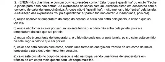 2. (ENEM) Nos dias frios. é comum ouvir expressões como. "Esta roupa é quentinha" ou então "Feche
a janela para o frio não entrar". As expressões do senso comum utilizadas estão em desacordo com o
conceito de calor da termodinâmica. A roupa não é "quentinha", muito menos o frio "entra'pela janela.
A utilização das expressões "roupa é quentinha" e "para o frio não entrar" é inadequada, pois 0(a)
a) roupa absorve a temperatura do corpo da pessoa, e o frio não entra pela janela, o calor é que sai
por ela.
b) roupa não fornece calor por ser um isolante térmico, e o frio não entra pela janela. pois é a
temperatura da sala que sai por ela.
c) roupa não é uma fonte de temperatura, e o frio não pode entrar pela janela , pois o calor está contido
na sala, logo o calor é que sai por ela.
d) calor não está contido num corpo , sendo uma forma de energia em trânsito de um corpo de maior
temperatura para outro de menor temperatura.
e) calor está contido no corpo da pessoa , e não na roupa sendo uma forma de temperatura em
trânsito de um corpo mais quente para um corpo mais frio.