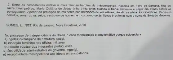 2. Entre os combatentes estava a mais famosa heroína da Independência . Nascida em Feira de Santana, filha de
lavradores pobres, Maria Quitéria de Jesus tinha trinta anos quando a Bahia começou a pegar em armas contra os
portugueses. Apesar da proibição de mulheres nos batalhões de voluntários , decidiu se alistar às escondidas. Cortou os
cabelos,amarrou os seios , vestiu-se de homeme incorporou-se as fileiras brasileiras com o nome de Soldado Medeiros.
GOMES, L. 1822. Rio de Janeiro: Nova Fronteira . 2010.
No processo de Independência do Brasil o caso mencionado é emblemático porque evidencia a
a) rigidez hierárquica da estrutura social.
b) inserção feminina nos ofícios militares.
c) adesão pública dos imigrantes portugueses.
d) flexibili do governo imperial.
e) receptividade metropolitana aos ideais emancipatórios.