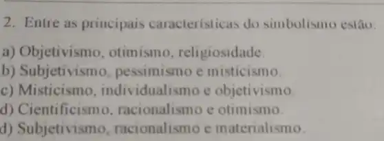 2. Entre as principais caracterist icas do simbolismo estão.
a) Objetivis mo, otimismo , religiosidade.
b)Subjetivis mo, pessimismo e misticismo.
c)Misticismo , individua lismo e objetivismo.
d)Cientificism o. racionalismo c otimismo.
d) Subjetivis mo, racionalismo e materialismo.