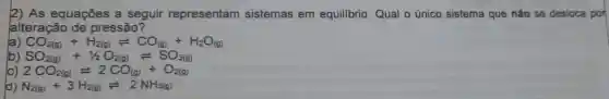 2) As equações a seguir representam sistemas em equilibrio. Qual o único sistema que não se desloca por
alteração de pressão?
la CO_(2(g))+H_(2(g))leftharpoons CO_((g))+H_(2)O_((g))
b) SO_(2(g))+1/2O_(2(g))leftharpoons SO_(3(g))
c) 2CO_(2(g))leftharpoons 2CO_((g))+O_(2(g))
d) N_(2(g))+3H_(2(g))leftharpoons 2NH_(3(g))