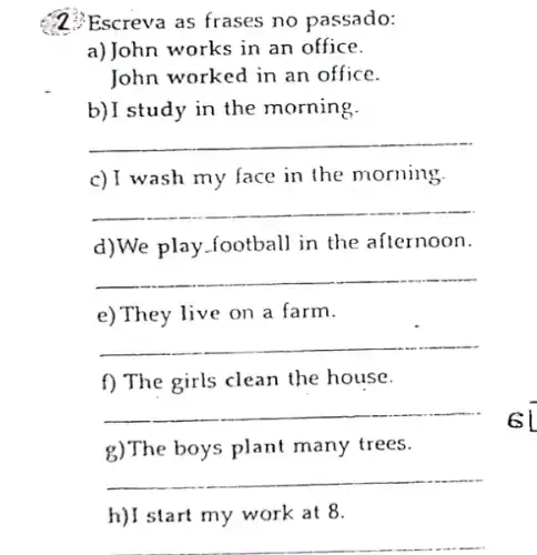 2. Escreva as frases no passado:
a)John works in an office.
John worked in an office.
b)I study in the morning.
__
c)I wash my face in the morning.
__
d)We play.football in the afternoon.
__
e)They live on a farm.
__
f) The girls clean the house.
__
g)The boys plant many trees.
__
h)I start my work at 8.
__