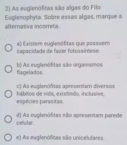 2) As euglenófitas são algas do Filo
Euglenophyta Sobre essas algas, marque a
alternativa incorreta.
a) Existem euglenófitas que possuem
capacidade de fazer fotossíntese.
b) As euglenófitas são organismos
flagelados.
c) As euglenófitas apresentam diversos
hábitos de vida , existindo , inclusive,
espécies parasitas.
d) As euglenófitas não apresentam parede
celular.
e) As euglenófitas são unicelulares.