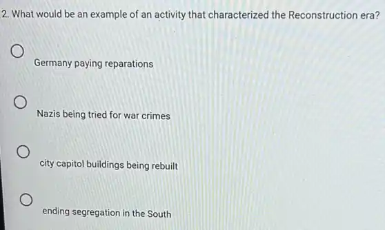 2. What would be an example of an activity that characterized the Reconstruction era?
Germany paying reparations
Nazis being tried for war crimes
city capitol buildings being rebuilt
ending segregation in the South