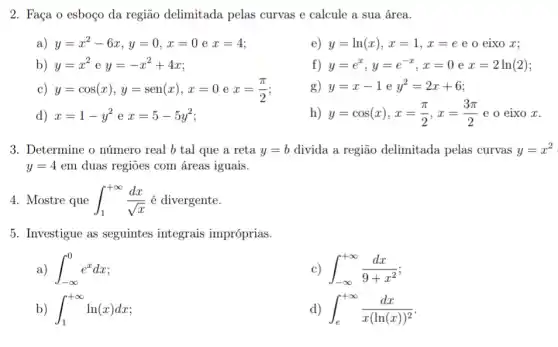 2. Faça o esboço da região delimitada pelas curvas e calcule a sua área.
a) y=x^2-6x,y=0,x=0ex=4
e) y=ln(x),x=1,x=e e o eixo x;
b) y=x^2ey=-x^2+4x
f) y=e^x,y=e^-x,x=0ex=2ln(2)
c) y=cos(x),y=sen(x),x=0ex=(pi )/(2)
g) y=x-1ey^2=2x+6
d) x=1-y^2ex=5-5y^2
h) y=cos(x),x=(pi )/(2),x=(3pi )/(2) e o eixo x.
3. Determine o número real b tal que a reta y=b divida a região delimitada pelas curvas y=x^2
y=4em duas regiōes com áreas iguais.
4. Mostre que int _(1)^+infty (dx)/(sqrt (x)) é divergente.
5. Investigue as seguintes integrais impróprias.
int _(-infty )^0e^xdx
int _(-infty )^+infty (dx)/(9+x^2)
int _(1)^+infty ln(x)dx
d) int _(e)^+infty (dx)/(x(ln(x))^2)