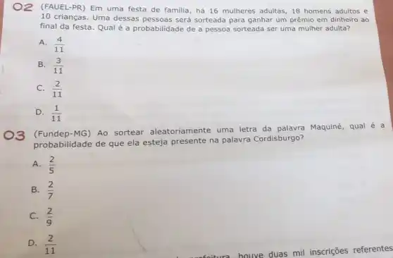 )2 (FAUEL-PR) Em uma festa de familia , há 16 mulheres adultas ,18 homens adultos e
10 crianças. Uma dessas pessoas será sorteada para ganhar um prêmio em dinheiro ao
final da festa. Qual é a probabilidade de a pessoa sorteada ser uma mulher adulta?
A. (4)/(11)
B. (3)/(11)
C. (2)/(11)
D. (1)/(11)
3 (Fundep-MG) Ao sortear aleatoriamente uma letra da palavra Maquiné, qual é a
probabilidade de que ela esteja presente na palavra Cordisburgo?
A. (2)/(5)
B. (2)/(7)
C. (2)/(9)
D. (2)/(11)