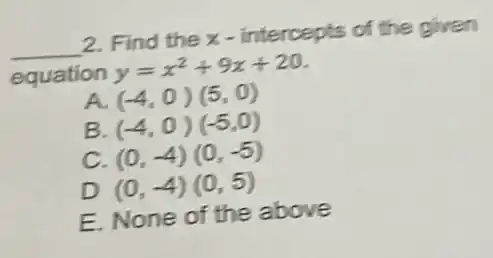 __ 2. Find the x - intercepts of the given
equation y=x^2+9x+20
A. (-4,0)(5,0)
B (-4,0)(-5,0)
c (0,-4)(0,-5)
D (0,-4)(0,5)
E. None of the above