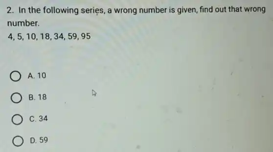 2. In the following series, a wrong number is given, find out that wrong
number.
4,5,10,18,34,59,95
A. 10
B. 18
C. 34
D. 59