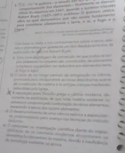 2. F(UEL-PR)"A quimica - O estudo on
comportamento dos elementos - finalmente se desven
cilhou da alquimia em 1661, quando o quimico Irlandes
Robert Boyle (1627-1691) publicou O quimico cético,
obra na qual demonstrou que nào existe fundamento
para considerar elementares a terra, o ar, o fogo e a
água."
hundres
1900, p.B.
Com base no texto e nos conhecimentos sobre o tema, assi-
nale a alternativa que apresenta um dos desdobr amentos da
publicação do gdmico Robert Boyle.
a) Uma nova abordagem da concepção de que todos os con
pos existentes no universi sao constituldos de elementos
complexos que podem ser reduzidos aos elementos terra,
ar, fogo e água.
b) O inicio de um longo periodo de estagnação na ciência.
provocado pelo choque entre as novas descobertas acerca
da constituição da matéria e as antigas crencas medievais.
defendidas pela igreja.
A separação entre filosofia grega e ciencia moderna de
corrente da explicação de que toda matéria existente no
universo é composta pela combinação de varios elementos.
cuperando a teoria dos quatro elementos.
d)
desenvolvimento de uma ciência teórica e especulati.
dedutivo
pelo avanço nas técnicas do método
e) Oretrocesso na investigação
da tecnologia existente nde mate
fundamentais da modernos encontrarem os