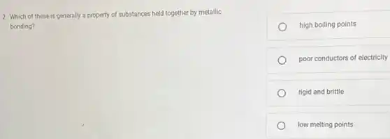 2. Which of these is generally a property of substances held together by metallic
bonding?
high boiling points
poor conductors of electricity
rigid and brittle
low melting points