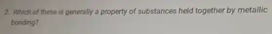 2. Which of these is generally a property of substances held together by metallic
bonding?