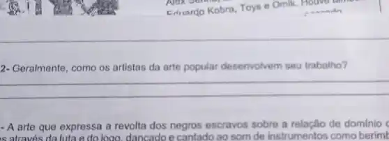 2- Geralmente, como os artistas da arte popular desenvolvem seu trabalho?
__
- A arte que expressa a revolta dos negros escravos sobre a relação de dominio c
is através da luta e do logo, dancado e cantado ao som de instrumentos como berimk