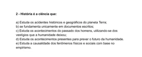 2 - História é a ciência que:
a) Estuda os acidentes históricos e geográficos do planeta Terra;
b) se fundamenta unicamente em documentos escritos;
c) Estuda os acontecimentos do passado dos homens , utilizando-se dos
vestigios que a humanidade deixou;
d) Estuda os aconteciment os presentes para prever o futuro da humanidade.
e) Estuda a causalidade dos fenômenos fisicos e sociais com base no
empirismo.