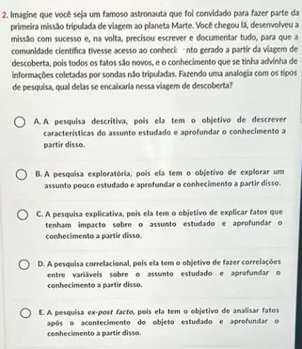 2. Imagine que vocé seja um famoso astronauta que foi convidado para fazer parte da
primeira missão tripulada de viagem ao planeta Marte.Vocé chegou lá, desenvolveu a
missão com sucesso e na volta, precisou escrever e documentar tudo, para que a
comunidade cientifica tivesse acesso ao conhecir nto gerado a partir da viagem de
descoberta, pois todos os fatos são novos, e o conhecimento que se tínha advinha de
informações coletadas por sondas não tripuladas. Fazendo uma analogia com os tipos
de pesquisa, qual delas se encaixaria nessa viagem de descoberta?
A.A pesquisa descritiva, pois ela tem o objetivo de descrever
caracteristicas do assunto estudado e aprofundar o conhecimento a
partir disso.
B. A pesquisa exploratória pois ela tem o objetivo de explorar um
assunto pouco estudado e aprofundar o conhecimento a partir disso.
C. A pesquisa explicativa pois ela tem o objetivo de explicar fatos que
tenham impacto sobre o assunto estudado e aprofundar o
conhecimento a partir disso.
D. A pesquisa correlacional pois ela tem o objetivo de fazer correlações
entre variáveis sobre o assunto estudado e aprofundar o
conhecimento a partir disso.
E. A pesquisa ex-post facto pois ela tem o objetivo de analisar fatos
após o acontecimento do objeto estudado e aprofundar o
conhecimento a partir disso.