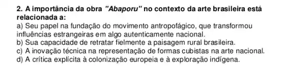 2. A importância da obra "Abaporu" no contexto da arte brasileira está
relacionada a:
a) Seu papel na fundação do movimento antropofágico, que transformou
influências estrangeiras em algo autenticamente nacional.
b) Sua capacidade de retratar fielmente a paisagem rural brasileira.
c) A inovação técnica na representação de formas cubistas na arte nacional.
d) A crítica explícita à colonização europeia e à exploração indígena.