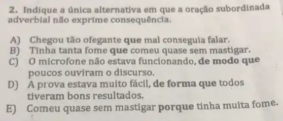 2. Indique a única alternativa em que a oração subordinada
adverbial não exprime consequência.
A) Chegou tão ofegante que mal conseguia falar.
B) Tinha tanta fome que comeu quase sem mastigar.
C)O microfone não estava funcionando, de modo que
poucos ouviram o discurso.
D) A prova estava muito fácil, de forma que todos
tiveram bons resultados.
Comeu quase sem mastigar porque tinha muita fome.