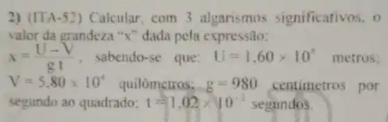 2) (ITA-52) Calcular com 3 algarismos significativos, o
valor da grandeza "X"dada pela expressão:
x=(U-V)/(gt) , sabendo-se que: { 4=60times 10^5 metros:
V=5.80times 10^4 quilómetros: 8 350 centimetros por
segundo ao quadrado: t=1.02times 10^-2 segundos.