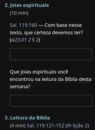 2. Joias espirituais
(10 min)
Sal. 119:160 Com base nesse
texto, que certeza devemos ter?
(W23.01 2  2)
square 
Que joias espirituais ; você
encontrou na leitura da Bíblia desta
semana?
square 
3. Leitura da Biblia
(4 min) Sal. 119:121-152 (th lição 2)