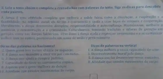 2. Leia o texto abaixo e complete a cruzadinhas com palavras do texto Siga as dicas para descobrir
cada palavra.
A dança é uma atividade completa que melhora a saúde física, como a circulação a respiração e a
flexibilidade. No aspecto social, ela facilita a convivencia e ajuda a criar laços de amizade e cooperação.
Moralmente, a danca desenvolve disciplina responsabilidade e autoconfiança Mentalmente ,melhora a
memória, a concentração e a criatividade . Culturalmente transmite tradições e valores de geração em
geração, como nas danças folclóricas Além disso, a dança ajuda a expressar sentimentos e a se comunicar
melhor com os outros, promovendo um senso de união e pertencimento.
Dicas das palavras na horizontal
2. Quem grava tem menos chance de esquecer.
4. A dança nos incentiva a viver em paz com todos.
6. A dança nos ajuda a cumprir padroes.
7. Capacidade de fazer os movimentos amplos.
8. Aspecto que a gente melhora ao dançar.
10. Atividade que envolve movimentos do corpo.
Dicas de palavras na vertical
1. A dança melhora a nossa capacidade de criar.
3. Desenvolviment moral pela dança.
5. A dança nos faz desenvolver novas amizades.
8. Atividade que envolve movimentos do corpo.