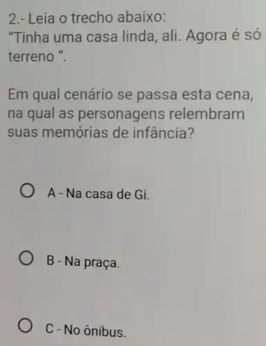 2.- Leia o trecho abaixo:
"Tinha uma casa linda, ali . Agora é só
terreno ".
Em qual cenário se passa esta cena,
na qual as personagens relembram
suas memórias de infancia?
A - Na casa de Gi.
B - Na praça.
C - No ônibus.