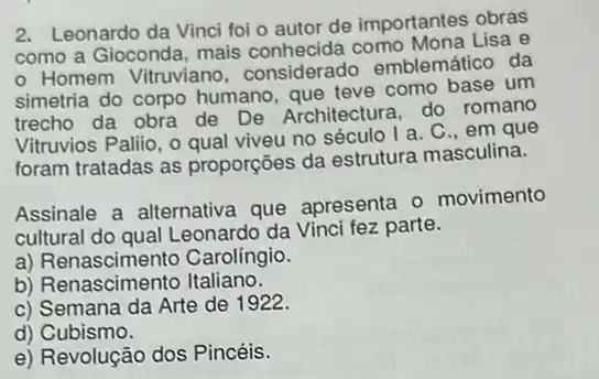 2. Leonardo da Vinci foi o autor de importantes obras
como a Gioconda, mais conhecida como Mona Lisa e
- Homem Vitruviano considerado emblemático da
simetria do corpo humano, que teve como base um
trecho da obra de De Architectura, do romano
Vitruvios Pallio, o qual viveu no século I a C..em que
foram tratadas as proporções da estrutura masculina.
Assinale a alternativa que apresenta o movimento
cultural do qual Leonardo da Vinci fez parte.
a) Renascimento Carolingio.
b) Renascimento Italiano.
c) Semana da Arte de 1922.
d) Cubismo.
e) Revolução dos Pincéis.