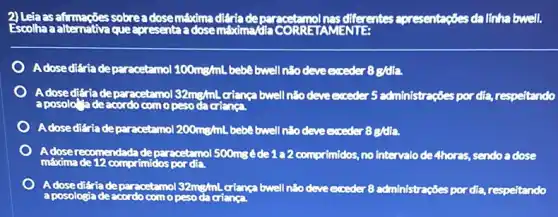 2) Leta as afrmaçbes sobre a dosemáxima diéria de mol nas diferentes apresentagóes da línha bwell.
Adosediéria depar acetamol 100mg/mL bebê bwell não deve exceder 8g/dia.
Adosediária depar acetamol 32mg/mL crianga bwell não deve exceder 5 administrações por dia respeitando
A dosediéria deparacetamol 200mg/mL bebe bwell n:o deve exceder 8g/dia.
A doserecomendadade parecetamol 500mgéde 122 comprimidos, no intervalo de 4hores, sendo a dose
A doseditriadepar acetamol 32mg/mL crianca bwell não deve exceder 8 administrações por dia, respeitando