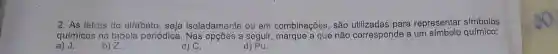 2. As letras do alfabeto , seja isoladamente ou em combinações, são para representar simbolos
químicos na tabela periódica a seguir, marque a que não corresponde a um símbolo químico:
d) Pu.
a) J.
b) Z.
c) C.