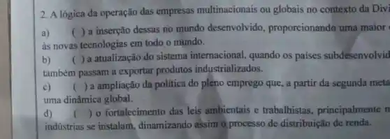 2. A lógica da operação das empresas multinacionais ou globais no contexto da Divi
a) ()
a inserção dessas no mundo desenvolvido proporcionando uma maior
às novas tecnologias em todo o mundo.
b) ( ) a atualização do sistema internacional, quando os paises subdesenvolvid
também passam a exportar produtos industrializados.
c) () a ampliação da politica do plèno emprego que, a partir da segunda meta
uma dinâmica global.
d)
indústrias se instalam dinamizando assim o processo de distribuição de renda.
() o fortalecimento das leis ambientais e trabalhistas principalmente n