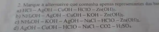 2 Marque a alternative que contenha apenas representantes das bas
a) HCl-AgOH-CuOH-HClO-Zn(OH)_(2)
NH_(4)OH-AgOH-CuOH-KOH-Zn(OH)_(2)
NH_(4)OH-KOH-AgOH-NaCl-HClO-Zn(OH)_(2)
AgOH-CuOH-HClO-NaCl-CO2-H_(2)SO_(4)