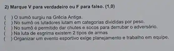 2) Marque V para verdadeiro ou F para falso. (1,0)
() O sumô surgiu na Grêcia Antiga.
() No sumô os lutadores lutam em categorias divididas por peso.
() No sumô é permitido dar chutes e socos para derrubar o adversário.
. .
() Na luta de esgrima existem 2 tipos de armas
() Organizar um evento esportivo exige planejamento e trabalho em equipe.