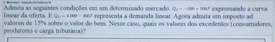 2. Mereados: Imposto Ad Valoren IV
Admita as seguintes condições em um determinado mercado. Q_(S)=-500+500P expressando a curva
linear da oferta. E Q_(D)=4.000-400P	a demanda linear. Agora admita um imposto ad
valoren de 15%  sobre o valor do bem. Nesse caso, quais os valores dos excedentes (consumidores,
produtores e carga tributária)?