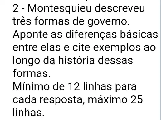 2 - Montesquieu descreveu
três formas de governo.
Aponte as diferencas básicas
entre elas e cite exemplos ao
longo da história I dessas
formas.
Mínimo de 12 linhas para
cada resposta , máximo 25
linhas.