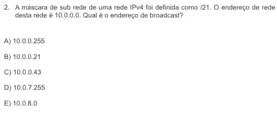 2. A máscara de sub rede de uma rede IPv4 foi definida como /21 O endereço de rede
desta rede é 10 .0.0.0. Qual é o endereço de broadcast?
A) 10.0.0 .255
B) 10.0.021
C) 10 .0.0.43
D) 10.07.255
E) 10 .0.8.0