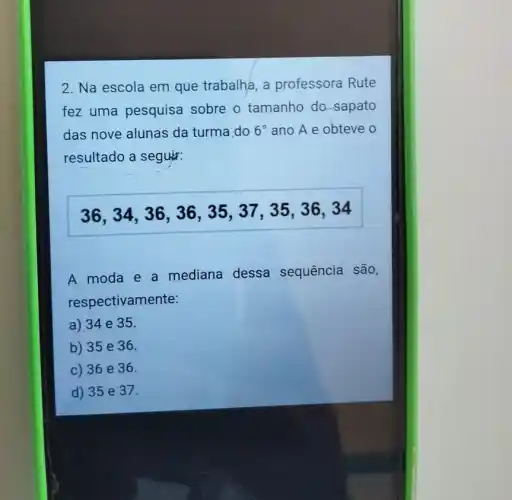 2. Na escola em que trabalha, a professora Rute
fez uma pesquisa sobre o tamanho do-sapato
das nove alunas da turma.do 6^circ  ano A e obteve
resultado a seguir:
36,34,36 , 36, 35, 37, 3536,34
A moda e a mediana dessa sequência são,
respectivamente:
a) 34e35.
b) 35 e 36.
c) 36 e 36.
d) 35 e 37.