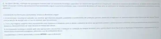 2) Na ultima década a evolução do agronegdcio brastero teve um incremento tecnologico, passando a ser denominada Agricultura 4.D e Pecudria 46, inspirado no surgimento da indistra 40 Oobjetivo dessa evolich euti
ligado a busca por sistemas agroindustrias mais sustentisveis, segures e altamente produtivos. Logo,necessidade de abertura de nowas areas de cutive pode ser redunda, favorecendo a sustentabilidade epresenando o metio
ambiente
Considerando as informaçcles apresentadas.analise as afirmativas a seguir:
1. Os incrementos tecnologicos apicados aos sistemas agroindustrias elevaram a qualidade e a produbridade das producties apricolas atendendo as exigencus e os ebjetives propostos pela Organizaçgo das Nacties Unidar.
como a adoção de energia solar e o uso de biodiesel, que sao renovliveis.
11. Para o Agronegocio surgiram novos equipamentos maks modernos e compactos, come os drones e aplicativos de celular que permitem controlar o sistema produtivo a distincia, sendo que tambern house investimentos em
pesqusa edesenvolimento de novas técnicas de manejo dos cultivos.
III. Oincremento tecnologice adotado pelo setor agropecuário nào envolveu a produção ou a utikração de energias renovelves, pois o grande
desafio nessa fase foram as adaptacbes bes de maquinatros e equipanentos an use
dessas novas modalidades energeticas redurindo ouso de combustives fosseis.
Considerando o contexto apresentado e correto APENAS o que se afirma em: