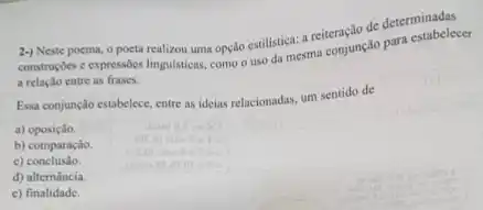 2-) Neste poema, 0 poeta realizou uma opção estilistical a reiteração de determinabele
constructies e expressóes lingulsticas como o uso da cara conjunç-do para estabelecer
a relação entre as frases.
Essa conjunção estabelece, entre as ideias relacionadas, um sentido de
a) oposição
b) comparação.
c)conclusão.
d) altemáncia.
c) finalidade.