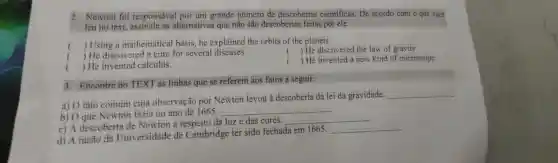 2. Newton foi responsavel por um grande numero de descobertas cientificas.. De acordo com o que vôcê
leu no text.alternativas que não são descobertas feitas por ele.
) Using a mathematical basis;he explained the orbits of the planets.
) He discovered the law of gravity.
) He discovered a cure for several diseases.
() He invented calculus.
) He invented a new kind of microscope.
3. Encontre no TEXT as linhas que se referem aos fatos a seguir:
a) 0 fato comum cuja observação por Newton levou à descoberta da lei da gravidade.
__
b) 0 que Newton fazia no ano de 1665
__
c) A descoberta de Newton a respeito da luze das cores.
__
d) A razão da Universidade de Cambridge ter sido fechada em 1665:
__