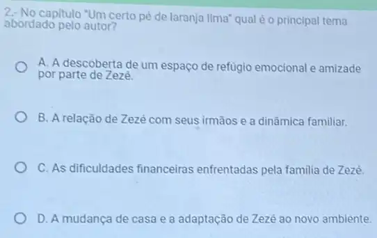 2- No capitulo "Um certo pe de laranja lima" qual é o principal tema
abordado pelo autor?
A. A descoberta de um espaço de refugio emocional e amizade
por parte de Zezé.
B. A relação de Zezé com seus irmãos e a dinâmica familiar.
C. As dificuldades financeiras enfrentadas pela familia de Zezé.
D. A mudança de casa e a adaptação de Zezé ao novo ambiente.