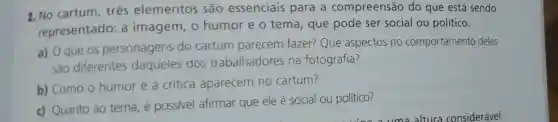 2. No cartum três elementos são essenciais para a compreensão do que está sendo
representado :a imagem , o humor e o tema, que pode ser social ou político.
a) O que OS personagens do cartum parecem fazer?Que aspectos no comportamento deles
sao diferentes daqueles dos trabalhadores na fotografia?
b) Como 0 humor e a crítica aparecem no cartum?
c) Quanto ao tema, é possivel afirmar que ele é social ou político?